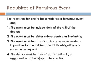 Requisites of Fortuitous Event
The requisites for one to be considered a fortuitous event
are:
1. The event must be independent of the will of the
debtor;
2. The event must be either unforeseeable or inevitable;
3. The event must be of such a character as to render it
impossible for the debtor to fulfill his obligation in a
normal manner; and
4. The debtor must be free of participation in, or
aggravation of the injury to the creditor.
 