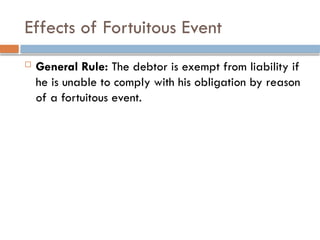 Effects of Fortuitous Event
 General Rule: The debtor is exempt from liability if
he is unable to comply with his obligation by reason
of a fortuitous event.
 