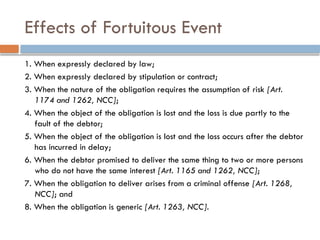 Effects of Fortuitous Event
1. When expressly declared by law;
2. When expressly declared by stipulation or contract;
3. When the nature of the obligation requires the assumption of risk [Art.
1174 and 1262, NCC];
4. When the object of the obligation is lost and the loss is due partly to the
fault of the debtor;
5. When the object of the obligation is lost and the loss occurs after the debtor
has incurred in delay;
6. When the debtor promised to deliver the same thing to two or more persons
who do not have the same interest [Art. 1165 and 1262, NCC];
7. When the obligation to deliver arises from a criminal offense [Art. 1268,
NCC]; and
8. When the obligation is generic [Art. 1263, NCC].
 