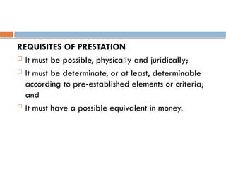 REQUISITES OF PRESTATION
 It must be possible, physically and juridically;
 It must be determinate, or at least, determinable
according to pre-established elements or criteria;
and
 It must have a possible equivalent in money.
 