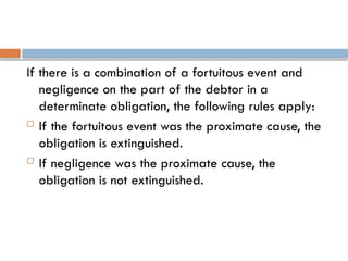 If there is a combination of a fortuitous event and
negligence on the part of the debtor in a
determinate obligation, the following rules apply:
 If the fortuitous event was the proximate cause, the
obligation is extinguished.
 If negligence was the proximate cause, the
obligation is not extinguished.
 