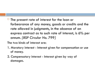  The present rate of interest for the loan or
forbearance of any money, goods or credits and the
rate allowed in judgments, in the absence of an
express contract as to such rate of interest, is 6% per
annum. [BSP Circular No. 799]
The two kinds of interest are:
1. Moratory interest - Interest given for compensation or use
of money.
2. Compensatory interest - Interest given by way of
damages.
 