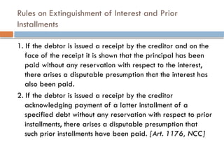 Rules on Extinguishment of Interest and Prior
Installments
1. If the debtor is issued a receipt by the creditor and on the
face of the receipt it is shown that the principal has been
paid without any reservation with respect to the interest,
there arises a disputable presumption that the interest has
also been paid.
2. If the debtor is issued a receipt by the creditor
acknowledging payment of a latter installment of a
specified debt without any reservation with respect to prior
installments, there arises a disputable presumption that
such prior installments have been paid. [Art. 1176, NCC]
 