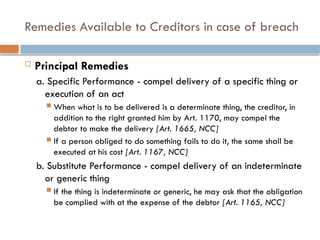 Remedies Available to Creditors in case of breach
 Principal Remedies
a. Specific Performance - compel delivery of a specific thing or
execution of an act
 When what is to be delivered is a determinate thing, the creditor, in
addition to the right granted him by Art. 1170, may compel the
debtor to make the delivery [Art. 1665, NCC]
 If a person obliged to do something fails to do it, the same shall be
executed at his cost [Art. 1167, NCC]
b. Substitute Performance - compel delivery of an indeterminate
or generic thing
 If the thing is indeterminate or generic, he may ask that the obligation
be complied with at the expense of the debtor [Art. 1165, NCC]
 