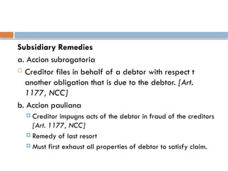 Subsidiary Remedies
a. Accion subrogatoria
 Creditor files in behalf of a debtor with respect t
another obligation that is due to the debtor. [Art.
1177, NCC]
b. Accion pauliana
 Creditor impugns acts of the debtor in fraud of the creditors
[Art. 1177, NCC]
 Remedy of last resort
 Must first exhaust all properties of debtor to satisfy claim.
 