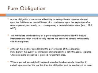 Pure Obligation
 A pure obligation is one whose effectivity or extinguishment does not depend
upon the fulfillment or non-fulfillment of a condition or upon the expiration of a
term or period, and which, as a consequence, is demandable at once. [Art. 1179,
NCC]
 The immediate demandability of a pure obligation must not lead to absurd
interpretations which would literally require the debtor to comply immediately
with his obligation.
 Although the creditor can demand the performance of the obligation
immediately, the quality or immediate demandability is not infringed or violated
when a reasonable period is granted for performance.
 When a period was originally agreed upon but is subsequently cancelled by
mutual agreement of the parties, then the obligation must be considered as pure.
 