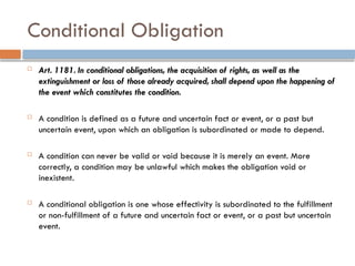 Conditional Obligation
 Art. 1181. In conditional obligations, the acquisition of rights, as well as the
extinguishment or loss of those already acquired, shall depend upon the happening of
the event which constitutes the condition.
 A condition is defined as a future and uncertain fact or event, or a past but
uncertain event, upon which an obligation is subordinated or made to depend.
 A condition can never be valid or void because it is merely an event. More
correctly, a condition may be unlawful which makes the obligation void or
inexistent.
 A conditional obligation is one whose effectivity is subordinated to the fulfillment
or non-fulfillment of a future and uncertain fact or event, or a past but uncertain
event.
 