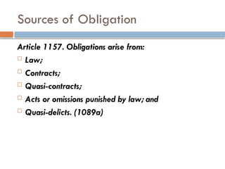 Sources of Obligation
Article 1157. Obligations arise from:
 Law;
 Contracts;
 Quasi-contracts;
 Acts or omissions punished by law; and
 Quasi-delicts. (1089a)
 