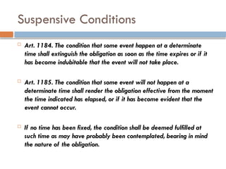 Suspensive Conditions
 Art. 1184. The condition that some event happen at a determinate
time shall extinguish the obligation as soon as the time expires or if it
has become indubitable that the event will not take place.
 Art. 1185. The condition that some event will not happen at a
determinate time shall render the obligation effective from the moment
the time indicated has elapsed, or if it has become evident that the
event cannot occur.
 If no time has been fixed, the condition shall be deemed fulfilled at
such time as may have probably been contemplated, bearing in mind
the nature of the obligation.
 