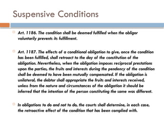 Suspensive Conditions
 Art. 1186. The condition shall be deemed fulfilled when the obligor
voluntarily prevents its fulfillment.
 Art. 1187. The effects of a conditional obligation to give, once the condition
has been fulfilled, shall retroact to the day of the constitution of the
obligation. Nevertheless, when the obligation imposes reciprocal prestations
upon the parties, the fruits and interests during the pendency of the condition
shall be deemed to have been mutually compensated. If the obligation is
unilateral, the debtor shall appropriate the fruits and interests received,
unless from the nature and circumstances of the obligation it should be
inferred that the intention of the person constituting the same was different.
 In obligations to do and not to do, the courts shall determine, in each case,
the retroactive effect of the condition that has been complied with.
 