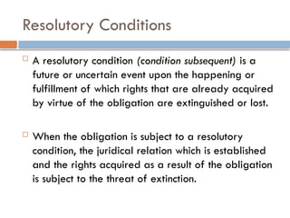 Resolutory Conditions
 A resolutory condition (condition subsequent) is a
future or uncertain event upon the happening or
fulfillment of which rights that are already acquired
by virtue of the obligation are extinguished or lost.
 When the obligation is subject to a resolutory
condition, the juridical relation which is established
and the rights acquired as a result of the obligation
is subject to the threat of extinction.
 