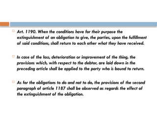  Art. 1190. When the conditions have for their purpose the
extinguishment of an obligation to give, the parties, upon the fulfillment
of said conditions, shall return to each other what they have received.
 In case of the loss, deterioration or improvement of the thing, the
provisions which, with respect to the debtor, are laid down in the
preceding article shall be applied to the party who is bound to return.
 As for the obligations to do and not to do, the provisions of the second
paragraph of article 1187 shall be observed as regards the effect of
the extinguishment of the obligation.
 