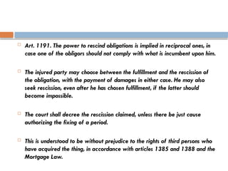  Art. 1191. The power to rescind obligations is implied in reciprocal ones, in
case one of the obligors should not comply with what is incumbent upon him.
 The injured party may choose between the fulfillment and the rescission of
the obligation, with the payment of damages in either case. He may also
seek rescission, even after he has chosen fulfillment, if the latter should
become impossible.
 The court shall decree the rescission claimed, unless there be just cause
authorizing the fixing of a period.
 This is understood to be without prejudice to the rights of third persons who
have acquired the thing, in accordance with articles 1385 and 1388 and the
Mortgage Law.
 
