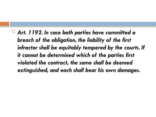  Art. 1192. In case both parties have committed a
breach of the obligation, the liability of the first
infractor shall be equitably tempered by the courts. If
it cannot be determined which of the parties first
violated the contract, the same shall be deemed
extinguished, and each shall bear his own damages.
 