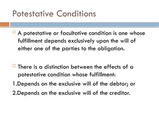 Potestative Conditions
 A potestative or facultative condition is one whose
fulfillment depends exclusively upon the will of
either one of the parties to the obligation.
 There is a distinction between the effects of a
potestative condition whose fulfillment:
1.Depends on the exclusive will of the debtor; or
2.Depends on the exclusive will of the creditor.
 