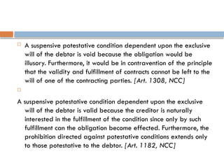  A suspensive potestative condition dependent upon the exclusive
will of the debtor is void because the obligation would be
illusory. Furthermore, it would be in contravention of the principle
that the validity and fulfillment of contracts cannot be left to the
will of one of the contracting parties. [Art. 1308, NCC]

A suspensive potestative condition dependent upon the exclusive
will of the debtor is valid because the creditor is naturally
interested in the fulfillment of the condition since only by such
fulfillment can the obligation become effected. Furthermore, the
prohibition directed against potestative conditions extends only
to those potestative to the debtor. [Art. 1182, NCC]
 