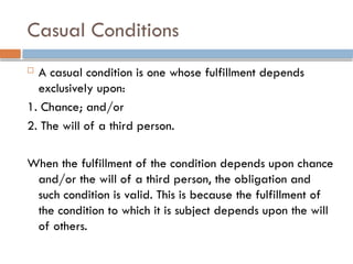 Casual Conditions
 A casual condition is one whose fulfillment depends
exclusively upon:
1. Chance; and/or
2. The will of a third person.
When the fulfillment of the condition depends upon chance
and/or the will of a third person, the obligation and
such condition is valid. This is because the fulfillment of
the condition to which it is subject depends upon the will
of others.
 