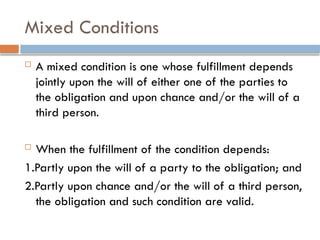 Mixed Conditions
 A mixed condition is one whose fulfillment depends
jointly upon the will of either one of the parties to
the obligation and upon chance and/or the will of a
third person.
 When the fulfillment of the condition depends:
1.Partly upon the will of a party to the obligation; and
2.Partly upon chance and/or the will of a third person,
the obligation and such condition are valid.
 