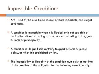 Impossible Conditions
 Art. 1183 of the Civil Code speaks of both impossible and illegal
conditions.
 A condition is impossible when it is illogical or is not capable of
realization either according to its nature or according to law, good
customs or public policy.
 A condition is illegal if it is contrary to good customs or public
policy, or when it is prohibited by law.
 The impossibility or illegality of the condition must exist at the time
of the creation of the obligation for the following rules to apply.
 