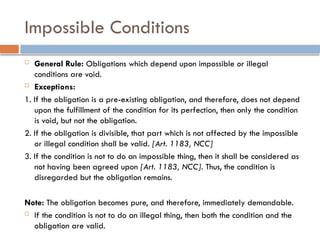 Impossible Conditions
 General Rule: Obligations which depend upon impossible or illegal
conditions are void.
 Exceptions:
1. If the obligation is a pre-existing obligation, and therefore, does not depend
upon the fulfillment of the condition for its perfection, then only the condition
is void, but not the obligation.
2. If the obligation is divisible, that part which is not affected by the impossible
or illegal condition shall be valid. [Art. 1183, NCC]
3. If the condition is not to do an impossible thing, then it shall be considered as
not having been agreed upon [Art. 1183, NCC]. Thus, the condition is
disregarded but the obligation remains.
Note: The obligation becomes pure, and therefore, immediately demandable.
 If the condition is not to do an illegal thing, then both the condition and the
obligation are valid.
 