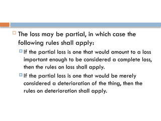  The loss may be partial, in which case the
following rules shall apply:
 If the partial loss is one that would amount to a loss
important enough to be considered a complete loss,
then the rules on loss shall apply.
 If the partial loss is one that would be merely
considered a deterioration of the thing, then the
rules on deterioration shall apply.
 