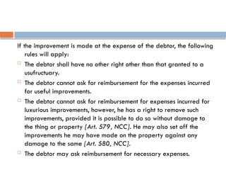 If the improvement is made at the expense of the debtor, the following
rules will apply:
 The debtor shall have no other right other than that granted to a
usufructuary.
 The debtor cannot ask for reimbursement for the expenses incurred
for useful improvements.
 The debtor cannot ask for reimbursement for expenses incurred for
luxurious improvements, however, he has a right to remove such
improvements, provided it is possible to do so without damage to
the thing or property [Art. 579, NCC]. He may also set off the
improvements he may have made on the property against any
damage to the same [Art. 580, NCC].
 The debtor may ask reimbursement for necessary expenses.
 