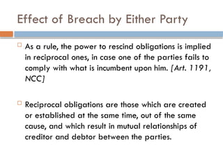 Effect of Breach by Either Party
 As a rule, the power to rescind obligations is implied
in reciprocal ones, in case one of the parties fails to
comply with what is incumbent upon him. [Art. 1191,
NCC]
 Reciprocal obligations are those which are created
or established at the same time, out of the same
cause, and which result in mutual relationships of
creditor and debtor between the parties.
 