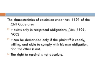 The characteristics of rescission under Art. 1191 of the
Civil Code are:
 It exists only in reciprocal obligations. [Art. 1191,
NCC]
 It can be demanded only if the plaintiff is ready,
willing, and able to comply with his own obligation,
and the other is not.
 The right to rescind is not absolute.
 