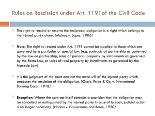 Rules on Rescission under Art. 1191of the Civil Code
 The right to rescind or resolve the reciprocal obligation is a right which belongs to
the injured party alone. [Mateos v. Lopez, 1906]
 Note: The right to rescind under Art. 1191 cannot be applied to those which are
governed by a particular or special law. (e.g. contracts of partnership as governed
by the law on partnership, sales of personal property by installments as governed
by the Recto Law, or sales of real property by installments as governed by the
Maceda Law)
 It is the judgment of the court and not the mere will of the injured party which
produces the rescission of the obligation. [Ocejo, Perez & Co. v. International
Banking Corp., 1918]
 Exception: Where the contract itself contains a provision that the obligation may
be cancelled or extinguished by the injured party in case of breach, judicial action
is no longer necessary. [Hanlon v. Hausermann and Beam, 1920]
 