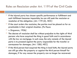 Rules on Rescission under Art. 1191of the Civil Code
 If the injured party has chosen specific performance or fulfillment and
such fulfillment becomes impossible, he can still seek the rescission or
resolution of the obligation. [Art. 1191(2), NCC]
 If the court orders the rescission, the parties must be placed as far as
practicable in their original situation. [Po Pauco
 v. Singuenza, 1926]
 The decree of rescission shall be without prejudice to the rights of third
persons who have acquired the thing in good faith and in accordance
with the law on mortgage. In such case, the only remedy of the injured
party is to proceed against the party responsible for the transfer or
conveyance for damages. [Art. 1385, NCC]
 If the third person had acquired the thing in bad faith, the injured party
can still go after the property or against the third person himself for
damages, if for any reason the property can no longer be recovered.
 