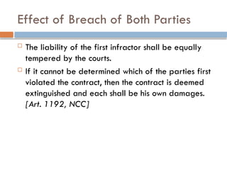 Effect of Breach of Both Parties
 The liability of the first infractor shall be equally
tempered by the courts.
 If it cannot be determined which of the parties first
violated the contract, then the contract is deemed
extinguished and each shall be his own damages.
[Art. 1192, NCC]
 