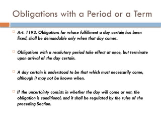 Obligations with a Period or a Term
 Art. 1193. Obligations for whose fulfillment a day certain has been
fixed, shall be demandable only when that day comes.
 Obligations with a resolutory period take effect at once, but terminate
upon arrival of the day certain.
 A day certain is understood to be that which must necessarily come,
although it may not be known when.
 If the uncertainty consists in whether the day will come or not, the
obligation is conditional, and it shall be regulated by the rules of the
preceding Section.
 