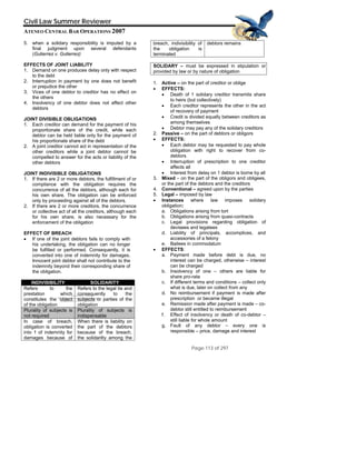 Quick
TIFF (Uncompres
are needed to
Time™ and a
sed) decompressor
see this picture.
Civil Law Summer Reviewer
ATENEO CENTRAL BAR OPERATIONS 2007
Page 113 of 297
5. when a solidary responsibility is imputed by a
final judgment upon several defendants
(Gutierrez v. Gutierrez)
EFFECTS OF JOINT LIABILITY
1. Demand on one produces delay only with respect
to the debt
2. Interruption in payment by one does not benefit
or prejudice the other
3. Vices of one debtor to creditor has no effect on
the others
4. Insolvency of one debtor does not affect other
debtors
JOINT DIVISIBLE OBLIGATIONS
1. Each creditor can demand for the payment of his
proportionate share of the credit, while each
debtor can be held liable only for the payment of
his proportionate share of the debt
2. A joint creditor cannot act in representation of the
other creditors while a joint debtor cannot be
compelled to answer for the acts or liability of the
other debtors
JOINT INDIVISIBLE OBLIGATIONS
1. If there are 2 or more debtors, the fulfillment of or
compliance with the obligation requires the
concurrence of all the debtors, although each for
his own share. The obligation can be enforced
only by proceeding against all of the debtors.
2. If there are 2 or more creditors, the concurrence
or collective act of all the creditors, although each
for his own share, is also necessary for the
enforcement of the obligation
EFFECT OF BREACH
• If one of the joint debtors fails to comply with
his undertaking, the obligation can no longer
be fulfilled or performed. Consequently, it is
converted into one of indemnity for damages.
Innocent joint debtor shall not contribute to the
indemnity beyond their corresponding share of
the obligation.
INDIVISIBILITY SOLIDARITY
Refers to the
prestation which
constitutes the object
of the obligation
Refers to the legal tie and
consequently to the
subjects or parties of the
obligation
Plurality of subjects is
not required
Plurality of subjects is
indispensable
In case of breach,
obligation is converted
into 1 of indemnity for
damages because of
When there is liability on
the part of the debtors
because of the breach,
the solidarilty among the
breach, indivisibility of
the obligation is
terminated
debtors remains
SOLIDARY – must be expressed in stipulation or
provided by law or by nature of obligation
1. Active – on the part of creditor or oblige
• EFFECTS:
• Death of 1 solidary creditor transmits share
to heirs (but collectively)
• Each creditor represents the other in the act
of recovery of payment
• Credit is divided equally between creditors as
among themselves
• Debtor may pay any of the solidary creditors
2. Passive – on the part of debtors or obligors
• EFFECTS:
• Each debtor may be requested to pay whole
obligation with right to recover from co-
debtors
• Interruption of prescription to one creditor
affects all
• Interest from delay on 1 debtor is borne by all
3. Mixed – on the part of the obligors and obligees,
or the part of the debtors and the creditors
4. Conventional – agreed upon by the parties
5. Legal – imposed by law
• Instances where law imposes solidary
obligation:
a. Obligations arising from tort
b. Obligations arising from quasi-contracts
c. Legal provisions regarding obligation of
devisees and legatees
d. Liability of principals, accomplices, and
accessories of a felony
e. Bailees in commodatum
• EFFECTS:
a. Payment made before debt is due, no
interest can be charged, otherwise – interest
can be charged
b. Insolvency of one – others are liable for
share pro-rata
c. If different terms and conditions – collect only
what is due, later on collect from any
d. No reimbursement if payment is made after
prescription or became illegal
e. Remission made after payment is made – co-
debtor still entitled to reimbursement
f. Effect of insolvency or death of co-debtor –
still liable for whole amount
g. Fault of any debtor – every one is
responsible – price, damage and interest
 