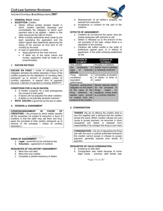 QuickTime™ and a
TIFF (Uncompressed) decompressor
his picture.
Civil Law Summer Reviewer
ATENEO CENTRAL BAR OPERATIONS 2007
Page 116 of 297
are needed to see t
• GENERAL RULE: Debtor
• EXCEPTION: Creditor
a. Debtor without protest accepts receipt in
which creditor specified expressly and
unmistakably the obligation to which such
payment was to be applied – debtor in this
case renounced the right of choice
b. When monthly statements were made by the
bank specifying the application and the
debtor signed said statements approving the
status of her account as thus sent to her
monthly by the bank
d. In case no application is made:
• Apply payment to the most onerous
• If debts are of the same nature and
burden, application shall be made to all
proportionately
2. DACION EN PAGO
DACION EN PAGO – mode of extinguishing an
obligation whereby the debtor alienates in favor of the
creditor property for the satisfaction of monetary debt;
extinguish up to amount of property unless w/
contrary stipulation; A special form of payment
because 1 element of payment is missing: IDENTITY
CONDITIONS FOR A VALID DACION:
a. If creditor consents, for a sale presupposes
the consent of both partie
b. If dacion will not prejudice the other creditors
c. If debtor is not judicially declared insolvent
• NOTE: DACION is governed by the law on sales
4. CESSION or ASSIGNMENT
CESSION/ASSIGNMENT IN FAVOR OF
CREDITORS – the process by which debtor transfer
all the properties not subject to execution in favor of
creditors is that the latter may sell them and thus,
apply the proceeds to their credits; extinguish up to
amount of net proceeds ( unless w/ contrary
stipulation )
KINDS OF ASSIGNMENT:
a. Legal – governed by the insolvency law
b. Voluntary – agreement of creditors
REQUISITES OF VOLUNTARY ASSIGNMENT:
a. More than one debt
b. More than one creditor
c. Complete or partial insolvency of debtor
d. Abandonment of all debtor’s property not
exempt from execution
e. Acceptance or consent on the part of the
creditors
EFFECTS OF ASSIGNMENT:
a. Creditors do not become the owner; they are
merely assignees with authority to sell
b. Debtor is released up to the amount of the
net proceeds of the sale, unless there is a
stipulation to the contrary
c. Creditors will collect credits in the order of
preference agreed upon, or in default of
agreement, in the order ordinarily established
by law
DATION IN
PAYMENT
CESSION IN
PAYMENT
One creditor Plurality of creditors
Not necessarily in
state of financial
difficulty
Debtor must b partially
or relatively insolvent
Thing delivered is
considered as
equivalent of
performance
Universality of property
of debtor is what is
ceded
Payment extinguishes
obligation to the extent
of the value of the
thing delivered as
agreed upon, proved
or implied from the
conduct of the creditor
Merely releases debtor
for net proceeds of
things ceded of,
assigned, unless there
is a contrary intention
4. CONSIGNATION
TENDER -the act of offering the creditor what is
due him together with a demand that the creditor
accept the same (When creditor refuses w/o just
cause to accept payment, he becomes in mora
accepiendi and debtor is released from
responsibility if he consigns the thing or sum due)
CONSIGNATION – the act of depositing the thing
due with the court or judicial authorities whenever
the creditor cannot accept or refuses to accept
payment; generally requires prior tender of
payment
REQUISITES OF VALID CONSIGNATION:
a. Existence of valid debt
b. Consignation was made because of some
legal cause - previous valid tender was
 