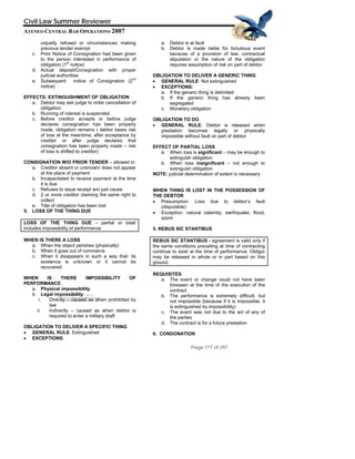 QuickTime™ and a
Civil Law Summer Reviewer
ATENEO CENTRAL BAR OPERATIONS 2007
Page 117 of 297
TIFF (Uncompressed) decompressor
are needed to see this picture.
unjustly refused or circumstances making
previous tender exempt
c. Prior Notice of Consignation had been given
to the person interested in performance of
obligation (1
st
notice)
d. Actual deposit/Consignation with proper
judicial authorities
e. Subsequent notice of Consignation (2
nd
notice)
EFFECTS: EXTINGUISHMENT OF OBLIGATION
a. Debtor may ask judge to order cancellation of
obligation
b. Running of interest is suspended
c. Before creditor accepts or before judge
declares consignation has been properly
made, obligation remains ( debtor bears risk
of loss at the meantime, after acceptance by
creditor or after judge declares that
consignation has been properly made – risk
of loss is shifted to creditor)
CONSIGNATION W/O PRIOR TENDER – allowed in:
a. Creditor absent or unknown/ does not appear
at the place of payment
b. Incapacitated to receive payment at the time
it is due
c. Refuses to issue receipt w/o just cause
d. 2 or more creditor claiming the same right to
collect
e. Title of obligation has been lost
5. LOSS OF THE THING DUE
LOSS OF THE THING DUE – partial or total/
includes impossibility of performance
WHEN IS THERE A LOSS
a. When the object perishes (physically)
b. When it goes out of commerce
c. When it disappears in such a way that: its
existence is unknown or it cannot be
recovered
WHEN IS THERE IMPOSSIBILITY OF
PERFORMANCE:
a. Physical impossibility
b. Legal impossibility
i. Directly – caused as when prohibited by
law
ii. Indirectly – caused as when debtor is
required to enter a military draft
OBLIGATION TO DELIVER A SPECIFIC THING
• GENERAL RULE: Extinguished
• EXCEPTIONS:
a. Debtor is at fault
b. Debtor is made liable for fortuitous event
because of a provision of law, contractual
stipulation or the nature of the obligation
requires assumption of risk on part of debtor
OBLIGATION TO DELIVER A GENERIC THING
• GENERAL RULE: Not extinguished
• EXCEPTIONS:
a. If the generic thing is delimited
b. If the generic thing has already been
segregated
c. Monetary obligation
OBLIGATION TO DO
• GENERAL RULE: Debtor is released when
prestation becomes legally or physically
impossible without fault on part of debtor
EFFECT OF PARTIAL LOSS
a. When loss is significant – may be enough to
extinguish obligation
b. When loss insignificant – not enough to
extinguish obligation
NOTE: judicial determination of extent is necessary
WHEN THING IS LOST IN THE POSSESSION OF
THE DEBTOR
• Presumption: Loss due to debtor’s fault
(disputable)
• Exception: natural calamity, earthquake, flood,
storm
5. REBUS SIC STANTIBUS
REBUS SIC STANTIBUS - agreement is valid only if
the same conditions prevailing at time of contracting
continue to exist at the time of performance; Obligor
may be released in whole or in part based on this
ground.
REQUISITES
a. The event or change could not have been
foreseen at the time of the execution of the
contract
b. The performance is extremely difficult, but
not impossible (because if it is impossible, it
is extinguished by impossibility)
c. The event was not due to the act of any of
the parties
d. The contract is for a future prestation
6. CONDONATION
 