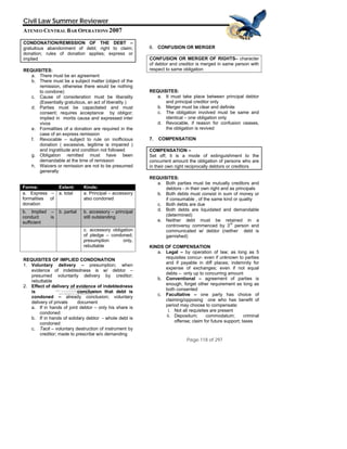 QuickTime™ and a
d) decompressor
are needed to see this picture.
TIFF (Uncompresse
Civil Law Summer Reviewer
ATENEO CENTRAL BAR OPERATIONS 2007
Page 118 of 297
CONDONATION/REMISSION OF THE DEBT –
gratuitous abandonment of debt; right to claim;
donation; rules of donation applies; express or
implied
REQUISITES:
a. There must be an agreement
b. There must be a subject matter (object of the
remission, otherwise there would be nothing
to condone)
c. Cause of consideration must be liberality
(Essentially gratuitous, an act of liberality )
d. Parties must be capacitated and must
consent; requires acceptance by obligor;
implied in mortis causa and expressed inter
vivos
e. Formalities of a donation are required in the
case of an express remission
f. Revocable – subject to rule on inofficious
donation ( excessive, legitime is impaired )
and ingratitude and condition not followed
g. Obligation remitted must have been
demandable at the time of remission
h. Waivers or remission are not to be presumed
generally
Forms: Extent: Kinds:
a. Express –
formalities of
donation
a. total a. Principal – accessory
also condoned
b. Implied –
conduct is
sufficient
b. partial b. accessory – principal
still outstanding
c. accessory obligation
of pledge – condoned;
presumption only,
rebuttable
REQUISITES OF IMPLIED CONDONATION
1. Voluntary delivery – presumption; when
evidence of indebtedness is w/ debtor –
presumed voluntarily delivery by creditor;
rebuttable
2. Effect of delivery of evidence of indebtedness
is conclusion that debt is
condoned – already conclusion; voluntary
delivery of private document
a. If in hands of joint debtor – only his share is
condoned
b. If in hands of solidary debtor - whole debt is
condoned
c. Tacit – voluntary destruction of instrument by
creditor; made to prescribe w/o demanding
6. CONFUSION OR MERGER
CONFUSION OR MERGER OF RIGHTS– character
of debtor and creditor is merged in same person with
respect to same obligation
REQUISITES:
a. It must take place between principal debtor
and principal creditor only
b. Merger must be clear and definite
c. The obligation involved must be same and
identical – one obligation only
d. Revocable, if reason for confusion ceases,
the obligation is revived
7. COMPENSATION
COMPENSATION –
Set off; it is a mode of extinguishment to the
concurrent amount the obligation of persons who are
in their own right reciprocally debtors or creditors
REQUISITES:
a. Both parties must be mutually creditors and
debtors - in their own right and as principals
b. Both debts must consist in sum of money or
if consumable , of the same kind or quality
c. Both debts are due
d. Both debts are liquidated and demandable
(determined)
e. Neither debt must be retained in a
controversy commenced by 3
rd
person and
communicated w/ debtor (neither debt is
garnished)
KINDS OF COMPENSATION
a. Legal – by operation of law; as long as 5
requisites concur- even if unknown to parties
and if payable in diff places; indemnity for
expense of exchanges; even if not equal
debts – only up to concurring amount
b. Conventional – agreement of parties is
enough, forget other requirement as long as
both consented
c. Facultative – one party has choice of
claiming/opposing one who has benefit of
period may choose to compensate:
i. Not all requisites are present
ii. Depositum; commodatum; criminal
offense; claim for future support; taxes
 