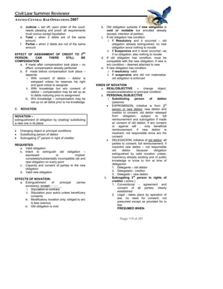 QuickTime™ and a
Civil Law Summer Reviewer
ATENEO CENTRAL BAR OPERATIONS 2007
Page 119 of 297
TIFF (Uncompressed) decompressor
are needed to see this picture.
d. Judicial – set off; upon order of the court;
needs pleading and proof; all requirements
must concur except liquidation
e. Total – when 2 debts are of the same
amount
f. Partial – when 2 debts are not of the same
amount
EFFECT OF ASSIGNMENT OF CREDIT TO 3RD
PERSON; CAN THERE STILL BE
COMPENSATION
a. If made after compensation took place – no
effect; compensation already perfected
b. If made before compensation took place –
depends
i. With consent of debtor – debtor is
estopped unless he reserves his right
and gave notice to assignee
ii. With knowledge but w/o consent of
debtor – compensation may be set up as
to debts maturing prior to assignment
iii. W/o knowledge – compensation may be
set-up on all debts prior to his knowledge
8. NOVATION
NOVATION –
extinguishment of obligation by creating/ substituting
a new one in its place
• Changing object or principal conditions
• Substituting person of debtor
• Subrogating 3
rd
person in right of creditor
REQUISITES:
a. Valid obligation
b. Intent to extinguish old obligation –
expressed or implied:
completely/substantially incompatible old and
new obligation on every point
c. Capacity and consent of parties to the new
obligation
d. Valid new obligation
EFFECTS OF NOVATION:
a. Extinguishment of principal carries
accessory, except:
i. Stipulation to contrary
ii. Stipulation pour autrui unless beneficiary
consents
iii. Modificatory novation only; obliged to w/c
is less onerous
iv. Old obligation is void
b. Old obligation subsists if new obligation is
void or voidable but annulled already
(except: intention of parties)
c. If old obligation has condition
i. If Resolutory and it occurred – old
obligation already extinguished; no new
obligation since nothing to novate
ii. If Suspensive and it never occurred –as
if no obligation; also nothing to novate
d. If old obligation has condition, must be
compatible with the new obligation; if new is
w/o condition – deemed attached to new
e. If new obligation has condition
i. If resolutory: valid
ii. If suspensive and did not materialize:
old obligation is enforced
KINDS OF NOVATION:
a. REAL/OBJECTIVE – change object,
cause/consideration or principal condition
b. PERSONAL/SUBJECTIVE
i. Substituting person of debtor
(passive)
• EXPROMISION; initiative is from 3rd
person or new debtor; new debtor and
creditor to consent; old debtor released
from obligation; subject to full
reimbursement and subrogation if made
w/ consent of old debtor; if w/o consent
or against will , only beneficial
reimbursement; if new debtor is
insolvent, not responsible since w/o his
consent
• DELEGACION; initiative of old debtor; all
parties to consent; full reimbursement; if
insolvent new debtor – not responsible
old debtor because obligation
extinguished by valid novation unless:
insolvency already existing and of public
knowledge or know to him at time of
delegacion
1. Delegante – old debtor
2. Delegatario - creditor
3. Delegado – new debtor
ii. Subrogating 3
rd
person to rights of
creditor ( active )
1. Conventional - agreement and
consent of all parties; clearly
established
2. Legal - takes place by operation of
law; no need for consent; not
presumed except as provided for in
law:
PRESUMED WHEN-
 