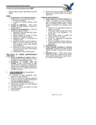 QuickTime™ and a
TIFF (Uncompressed) decompressor
are needed to see this picture.
Civil Law Summer Reviewer
ATENEO CENTRAL BAR OPERATIONS 2007
Page 127 of 297
extrinsic defect; produce legal effects only after
ratified
KINDS:
a. Unauthorized or No sufficient authority –
entered into in the name of another when:
i. No authority conferred
ii. In excess of authority conferred ( ultra
vires)
b. Curable by Ratification - Both parties
incapable of giving consent -2 minor or 2
insane persons
c. Curable by Acknowledgment - Failure to
comply with Statute of Frauds
i. Agreement to be performed within a year
after making contract
ii. Special promise to answer for debt,
default or miscarriage of another
iii. Agreement made in consideration of
promise to marry
iv. Agreement for sale of goods, chattels or
things in action at price not less than
500; exception: auction when recorded
sale in sales book
v. Agreement for lease of property for more
than one year and sale of real property
regardless of price
vi. Representation as to credit of another
TWO WAYS OF CURING UNENFORCEABLE
CONTRACTS:
a. Failure of defendant to object in time, to
the presentation of parole evidence in court,
the defect of unenforceability is cured
b. Acceptance of benefits under the
contract. If there is performance in either
part and there is acceptance of performance,
it takes it out of unenforceable contracts; also
estoppel sets in by accepting performance,
the defect is waived
4. VOID OR INEXISTENT – of no legal effect
CHARACTERISTICS:
a. It produces no effect whatsoever either
against or in favor of anyone
b. There is no action for annulment necessary
as such is ipso jure. A judicial declaration to
that effect is merely a declaration
c. It cannot be confirmed, ratified or cured
d. If performed, restoration is in order, except if
pari delicto will apply
e. The right to set up the defense of nullity
cannot be waived
f. Imprescriptible
g. Anyone may invoke the nullity of the contract
whenever its juridical effects are asserted
against him
KINDS OF VOID CONTRACT:
a. Those lacking in essential elements: no
consent, no object, no cause (inexistent
ones) – essential formalities are not complied
with ( ex: donation propter nuptias – should
conform to formalities of a donation to be
valid )
i. Those w/c are absolutely simulated or
fictitious – no cause
ii. Those which cause or object did not exist
at the time of the transaction – no
cause/object
iii. Those whose object is outside the
commerce of man – no object
iv. Those w/c contemplate an impossible
service – no object
v. Those w/c intention of parties relative to
principal object of the contract cannot be
ascertained
b. Prohibited by law
c. Those expressly prohibited or declared
void by law - Contracts w/c violate any legal
provision, whether it amounts to a crime or
not
d. Illegal/Illicit ones – Those whose cause,
object or purpose is contrary to law, morals,
good customs, public order or public policy ;
Ex: Contract to sell marijuana
 