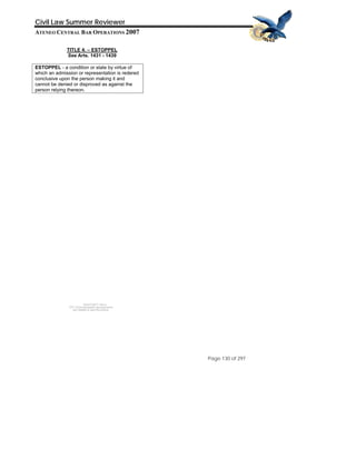 QuickTime™ and a
TIFF (Uncompressed) decompressor
are needed to see this picture.
Civil Law Summer Reviewer
ATENEO CENTRAL BAR OPERATIONS 2007
Page 130 of 297
TITLE 4. – ESTOPPEL
See Arts. 1431 - 1439
ESTOPPEL - a condition or state by virtue of
which an admission or representation is redered
conclusive upon the person making it and
cannot be denied or disproved as against the
person relying thereon.
 