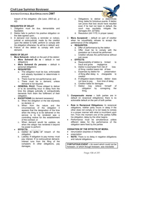 QuickTime™ and a
Civil Law Summer Reviewer
ATENEO CENTRAL BAR OPERATIONS 2007
Page 108 of 297
TIFF (Uncompressed) decompressor
are needed to see this picture.
breach of the obligation. (De Leon, 2003 ed., p.
42)
REQUISITES OF DELAY
1. Obligation must be due, demandable and
liquidated;
2. Debtor fails to perform his positive obligation on
the date agreed upon;
3. A demand (not merely a reminder or notice),
judicial or extra-judicial, made by the creditor
upon the debtor to fulfill, perform or comply with
his obligation otherwise, he will be in default; and
4. Failure of the debtor to comply with such
demand.
KINDS OF DELAY
1. Mora Solvendi– default on the part of the debtor:
• Mora Solvendi Ex re – default in real
obligations
• Mora Solvendi Ex persona – default in
personal obligations
• REQUISITES:
a. The obligation must be due, enforceable
and already liquidated or determinate in
amount;
b. There must be non-performance; and
c. There must be a demand, unless
demand is not required.
• GENERAL RULE: Those obliged to deliver
or to do something incur in delay from the
time the obligee judicially or extrajudicially
demands from them the fulfillment of their
obligation.
• EXCEPTIONS (no demand necessary)
a. When the obligation or the law expressly
so declare; or
b. When from the nature and the
circumstances of the obligation it
appears that the designation of the time
when the thing is to be delivered or the
service is to be rendered was a
controlling motive for the establishment
of the contract; or
c. When demand would be useless, as
when the obligor has rendered it beyond
his power to perform
• EFFECTS:
a. Debtor is guilty of breach of the
obligation
b. Liability: If obligation to pay money- must
pay interest. If no extra-judicial demand,
interest runs from the filing of the
complaint. In other obligations, pay
damages.
c. Obligations to deliver a determinate
thing, liable for fortuitous events. If debtor
can prove that loss would have resulted
even if he had not been in default, the
court may equitably mitigate the
damages (Art. 2215[4])
d. Resolution (Art 1170, in proper cases)
2. Mora Accipiendi – default on part of creditor
when he unjustifiably refuses to accept the
performance of the obligation.
• REQUISITES:
a. Offer of performance by the debtor
b. Offer must be to comply with the
prestation as it should be performed
c. Creditor refuses the performance without
just cause
• EFFECTS:
a. Responsibility of debtor is limited to
fraud and gross negligence
b. Debtor is exempted from risk of loss
of thing; creditor bears risk of loss
c. Expenses by debtor for preservation
of thing after delay is chargeable to
creditor
d. If obligation bears interest, debtor does
not have to pay from time of delay
e. Creditor liable for damages
f. Debtor may relieve himself of
obligation by consigning the
thing
3. Compensatio morae – both parties are in
default (in reciprocal obligations); there is no
actionable default on the part of both parties
• Rule in Reciprocal Obligations: In reciprocal
obligations, neither party incurs in delay if the
other does not comply or is not ready to comply
in a proper manner with what is incumbent upon
him. From the moment one of the parties fulfills
his obligation, delay by the other begins.
• Performance must be simultaneous unless
different dates for the performance of the
obligation were fixed by the parties
CESSATION OF THE EFFECTS OF MORA:
• renunciation (express or implied)
• prescription
• NOTE: There is no delay in negative obligations
and natural obligations.
FORTUITOUS EVENT – An event which could not be
foreseen, or which though foreseen, was inevitable
 
