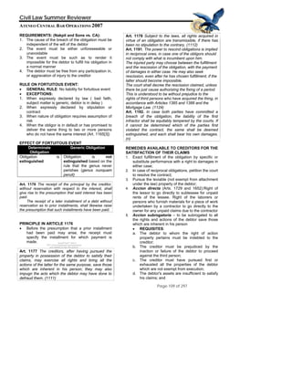 QuickTime™ and a
TIFF (Uncompressed) decompressor
are needed to see this picture.
Civil Law Summer Reviewer
ATENEO CENTRAL BAR OPERATIONS 2007
Page 109 of 297
REQUIREMENTS: (Nakpil and Sons vs. CA):
1. The cause of the breach of the obligation must be
independent of the will of the debtor
2. The event must be either unforeseeable or
unavoidable
3. The event must be such as to render it
impossible for the debtor to fulfill his obligation in
a normal manner
4. The debtor must be free from any participation in,
or aggravation of injury to the creditor
RULE ON FORTUITOUS EVENT:
• GENERAL RULE: No liability for fortuitous event
• EXCEPTIONS:
1. When expressly declared by law ( bad faith,
subject matter is generic, debtor is in delay )
2. When expressly declared by stipulation or
contract
3. When nature of obligation requires assumption of
risk
4. When the obligor is in default or has promised to
deliver the same thing to two or more persons
who do not have the same interest (Art. 1165[3])
EFFECT OF FORTUITOUS EVENT
Determinate
Obligation
Generic Obligation
Obligation is
extinguished
Obligation is not
extinguished based on the
rule that the genus never
perishes (genus nunquam
peruit)
Art. 1176 The receipt of the principal by the creditor,
without reservation with respect to the interest, shall
give rise to the presumption that said interest has been
paid.
The receipt of a later installment of a debt without
reservation as to prior installments, shall likewise raise
the presumption that such installments have been paid.
PRINCIPLE IN ARTICLE 1176
• Before the presumption that a prior installment
had been paid may arise, the receipt must
specify the installment for which payment is
made.
Art. 1177 The creditors, after having pursued the
property in possession of the debtor to satisfy their
claims, may exercise all rights and bring all the
actions of the latter for the same purpose, save those
which are inherent in his person; they may also
impugn the acts which the debtor may have done to
defraud them. (1111)
Art. 1178 Subject to the laws, all rights acquired in
virtue of an obligation are transmissible, if there has
been no stipulation to the contrary. (1112)
Art. 1191. The power to rescind obligations is implied
in reciprocal ones, in case one of the obligors should
not comply with what is incumbent upon him.
The injured party may choose between the fulfillment
and the rescission of the obligation, with the payment
of damages in either case. He may also seek
rescission, even after he has chosen fulfillment, if the
latter should become impossible.
The court shall decree the rescission claimed, unless
there be just cause authorizing the fixing of a period.
This is understood to be without prejudice to the
rights of third persons who have acquired the thing, in
accordance with Articles 1385 and 1388 and the
Mortgage Law. (1124)
Art. 1192. In case both parties have committed a
breach of the obligation, the liability of the first
infractor shall be equitably tempered by the courts. If
it cannot be determined which of the parties first
violated the contract, the same shall be deemed
extinguished, and each shall bear his own damages.
(n)
REMEDIES AVAILABLE TO CREDITORS FOR THE
SATISFACTION OF THEIR CLAIMS
1. Exact fulfillment of the obligation by specific or
substitute performance with a right to damages in
either case;
2. In case of reciprocal obligations, petition the court
to resolve the contract;
3. Pursue the leviable (not exempt from attachment
under the law) property of the debtor;
4. Accion directa (Arts. 1729 and 1652):Right of
the lessor to go directly to sublessee for unpaid
rents of the lessee. Right of the laborers or
persons who furnish materials for a piece of work
undertaken by a contractor to go directly to the
owner for any unpaid claims due to the contractor
5. Accion subrogatoria – to be subrogated to all
the rights and actions of the debtor save those
which are inherent in his person
• REQUISITES:
a. The debtor to whom the right of action
properly pertains must be indebted to the
creditor;
b. The creditor must be prejudiced by the
inaction or failure of the debtor to proceed
against the third person;
c. The creditor must have pursued first or
exhausted all the properties of the debtor
which are not exempt from execution;
d. The debtor's assets are insufficient to satisfy
his claims; and
 