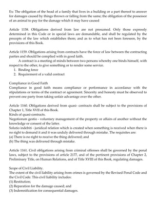 Ex: The obligation of the head of a family that lives in a building or a part thereof to answer 
for damages caused by things thrown or falling from the same; the obligation of the possessor 
of an animal to pay for the damage which it may have caused 
 
Article  1158.  Obligations  derived  from  law  are  not  presumed.  Only  those  expressly 
determined  in  this  Code  or  in  special  laws  are  demandable,  and  shall  be  regulated  by  the 
precepts  of  the  law  which  establishes  them;  and  as  to  what  has  not  been  foreseen,  by  the 
provisions of this Book.  
 
Article 1159. Obligations arising from contracts have the force of law between the contracting 
parties and should be complied with in good faith.  
       A contract is a meeting of minds between two persons whereby one binds himself, with 
respect to the other, to give something or to render some service.  
    1. Binding force  
    2. Requirement of a valid contract  
 
Compliance in Good Faith 
Compliance  in  good  faith  means  compliance  or  performance  in  accordance  with  the 
stipulations or terms of the contract or agreement. Sincerity and honesty must be observed to 
prevent one party from taking unfair advantage over the other.  
 
Article  1160.  Obligations  derived  from  quasi‐  contracts  shall  be  subject  to  the  provisions  of 
Chapter 1, Title XVII of this Book.  
Kinds of quasi‐contracts.  
Negotiorum gestio ‐ voluntary management of the property or affairs of another without the 
knowledge or consent of the latter. 
Solutio indebiti ‐ juridical relation which is created when something is received when there is 
no right to demand it and it was unduly delivered through mistake. The requisites are:  
(a) There is no right to receive the thing delivered; and  
(b) The thing was delivered through mistake.  
 
Article 1161. Civil obligations arising from criminal offenses shall be governed by the penal 
laws,  subject  to  the  provisions  of  article  2177,  and  of  the  pertinent  provisions  of  Chapter  2, 
Preliminary Title, on Human Relations, and of Title XVIII of this Book, regulating damages.  
 
Scope of Civil Liability.  
The extent of the civil liability arising from crimes is governed by the Revised Penal Code and 
the Civil Code. This civil liability includes:  
(1) Restitution;  
(2) Reparation for the damage caused; and  
(3) Indemnification for consequential damages.  
 