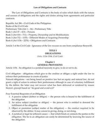 Law of Obligations and Contracts 

      The Law of Obligations and Contracts is the body of rules which deals with the nature 
and sources of obligations and the rights and duties arising from agreements and particular 
contracts. 

Republic Act 386 – Civil Code of the Philippines 
Books of the Civil Code 
Preliminary Title (Art 1 – 36) – Preliminary Title 
Book 1 (Art 37 – 413) – Persons 
Book 2 (Art 414 – 711) – Property, Ownership and its Modifications 
Book 3 (Art 712 – 1155) – Different Modes of Acquiring Ownership 
Book 4 (Art 1156 – 2270) – Obligations and Contracts 

Article 3 of the Civil Code ‐ Ignorance of the law excuses no one from compliance therewith. 

                                                     TITLE I  
                                               OBLIGATIONS  
                                     (Arts. 1156‐1304, Civil Code)  
                                                           
                                               Chapter 1 
                                      GENERAL PROVISIONS 
Article 1156.  An obligation is a juridical necessity to give, to do or not to do. 
 
Civil  obligation  ‐  obligations  which  give  to  the  creditor  or  obligee  a  right  under  the  law  to 
enforce their performance in courts of justice 
Natural obligations ‐ not being based on positive law but on equity and natural law, do not 
grant a right of action to enforce their performance although in case of voluntary fulfillment 
by  the  debtor,  the  latter  may  not  recover  what  has  been  delivered  or  rendered  by  reason 
thereof.; precept based on “do good and avoid evil”  
        
Four Essential Requisites of an Obligation 
   1. A passive subject (debtor or obligor) — the person who is bound to the fulfillment of 
       the obligation 
   2. An  active  subject  (creditor  or  obligee)  —  the  person  who  is  entitled  to  demand  the 
       fulfillment of the obligation 
   3. Object  or  prestation  (subject  matter  of  the  obligation)  —  the  conduct  required  to  be 
       observed by the debtor. It may consist in giving, doing, or not doing.  
   4. A juridical or legal tie (efficient cause) — that which binds or connects the parties to the 
       obligation. The tie in an obligation can easily be determined by knowing the source of 
       the obligation.  
        
 