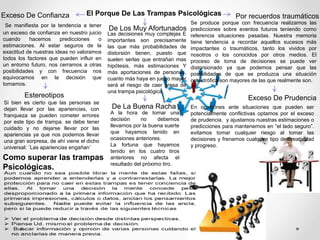 El Porque De Las Trampas Psicológicas
Como superar las trampas
Psicológicas.
Exceso De Confianza
Se manifiesta por la tendencia a tener
un exceso de confianza en nuestro juicio
cuando hacemos predicciones o
estimaciones. Al estar seguros de la
exactitud de nuestras ideas no valoramos
todos los factores que pueden influir en
un entorno futuro, nos cerramos a otras
posibilidades y con frecuencia nos
equivocamos en la decisión que
tomamos.
Por recuerdos traumáticos
Se produce porque con frecuencia realizamos las
predicciones sobre eventos futuros teniendo como
referencia situaciones pasadas. Nuestra memoria
tiene tendencia a recordar aquellos sucesos más
impactantes o traumáticos, tanto los vividos por
nosotros o los conocidos por otros medios. El
proceso de toma de decisiones se puede ver
distorsionado ya que podemos pensar que las
posibilidades de que se produzca una situación
catastrófica son mayores de las que realmente son.
Estereotipos Exceso De Prudencia
Si bien es cierto que las personas se
dejan llevar por las apariencias, con
franqueza se pueden cometer errores
por este tipo de trampa. se debe tener
cuidado y no dejarse llevar por las
apariencias ya que nos podemos llevar
una gran sorpresa, de ahí viene el dicho
universal: ¨Las apariencias engañan¨
En ocasiones ante situaciones que pueden ser
potencialmente conflictivas optamos por el exceso
de prudencia. y ajustamos nuestras estimaciones o
predicciones para mantenernos en “el lado seguro”.
evitamos tomar cualquier riesgo al tomar las
decisiones y frenamos cualquier tipo de creatividad
y progreso.
De Los Muy Afortunados
A la hora de tomar una
decisión no debemos
llevarnos por la buena suerte
que hayamos tenido en
ocasiones anteriores.
La fortuna que hayamos
tenido en los cuatro tiros
anteriores no afecta el
resultado del próximo tiro.
Las decisiones muy complejas E
importantes son precisamente
las que más probabilidades de
distorsión tienen, puesto que
suelen serlas que entrañan mas
hipótesis, más estimaciones Y
más aportaciones de personas,
cuanto más haya en juego mayor
será el riesgo de caer presa de
una trampa psicológica.
De La Buena Racha
 