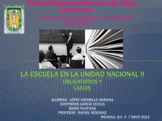 Universidad Autónoma de Baja
          California.
    Facultad de Pedagogía e Innovación
              Educativa




LA ESCUELA EN LA UNIDAD NACIONAL II
              OBLIGATORIOS Y
                  LAICOS

        ALUMNAS: LÓPEZ JARAMILLO ADRIANA
            CONTRERAS GARCIA CECILIA
                 BASES FILOFICAS
           PROFESOR : RAFAEL RESENDIZ
                                  MEXICALI, B.C A 7 MAYO 2012
 