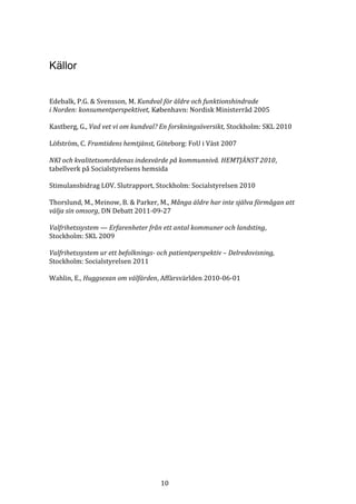 Källor


Edebalk, P.G. & Svensson, M. Kundval för äldre och funktionshindrade
i Norden: konsumentperspektivet, København: Nordisk Ministerråd 2005

Kastberg, G., Vad vet vi om kundval? En forskningsöversikt, Stockholm: SKL 2010

Löfström, C. Framtidens hemtjänst, Göteborg: FoU i Väst 2007

NKI och kvalitetsområdenas indexvärde på kommunnivå. HEMTJÄNST 2010,
tabellverk på Socialstyrelsens hemsida

Stimulansbidrag LOV. Slutrapport, Stockholm: Socialstyrelsen 2010

Thorslund, M., Meinow, B. & Parker, M., Många äldre har inte själva förmågan att
välja sin omsorg, DN Debatt 2011-09-27

Valfrihetssystem — Erfarenheter från ett antal kommuner och landsting,
Stockholm: SKL 2009

Valfrihetssystem ur ett befolknings- och patientperspektiv – Delredovisning,
Stockholm: Socialstyrelsen 2011

Wahlin, E., Huggsexan om välfärden, Affärsvärlden 2010-06-01




                                     10
 