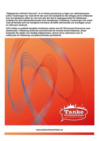 ”Obligatorisk valfrihet? Nej tack!” är en kritisk granskning av lagen om valfrihetssystem
(LOV). Forskningen har visat att för den som har hemtjänst är det viktigare att ha inflytande
över hur tjänsterna utförs än vem som gör det. Det är utgångspunkten för Göteborgs-
modellen för ökat självbestämmande inom hemtjänsten i Göteborg. Forskningen har också
visat att flertalet som har hemtjänst inte klarar att träffa informerade och överlagda val på
en vildvuxen marknad.
LOV inrättar en politiskt skyddad vinstdriven sektor som till 100 procent finansieras med
skattemedel. I Göteborg skulle det sannolikt leda till minskat brukarinflytande, ökade
kostnader för staden och skadlig miljöpåverkan, skriver Anna Johansson som är
ordförande för Göteborgs socialdemokratiska partidistrikt.




                                www.tankeverksamheten.se
 