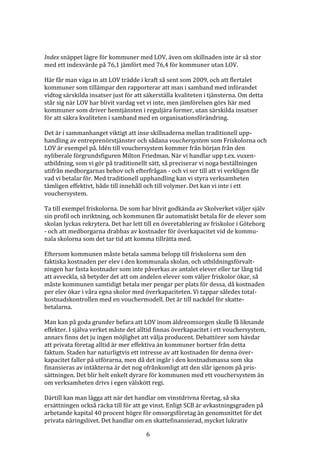 Index snäppet lägre för kommuner med LOV, även om skillnaden inte är så stor
med ett indexvärde på 76,1 jämfört med 76,4 för kommuner utan LOV.

Här får man väga in att LOV trädde i kraft så sent som 2009, och att flertalet
kommuner som tillämpar den rapporterar att man i samband med införandet
vidtog särskilda insatser just för att säkerställa kvaliteten i tjänsterna. Om detta
står sig när LOV har blivit vardag vet vi inte, men jämförelsen görs här med
kommuner som driver hemtjänsten i reguljära former, utan särskilda insatser
för att säkra kvaliteten i samband med en organisationsförändring.

Det är i sammanhanget viktigt att inse skillnaderna mellan traditionell upp-
handling av entreprenörstjänster och sådana vouchersystem som Friskolorna och
LOV är exempel på. Idén till vouchersystem kommer från början från den
nyliberale förgrundsfiguren Milton Friedman. När vi handlar upp t.ex. vuxen-
utbildning, som vi gör på traditionellt sätt, så preciserar vi noga beställningen
utifrån medborgarnas behov och efterfrågan - och vi ser till att vi verkligen får
vad vi betalar för. Med traditionell upphandling kan vi styra verksamheten
tämligen effektivt, både till innehåll och till volymer. Det kan vi inte i ett
vouchersystem.

Ta till exempel friskolorna. De som har blivit godkända av Skolverket väljer själv
sin profil och inriktning, och kommunen får automatiskt betala för de elever som
skolan lyckas rekrytera. Det har lett till en överetablering av friskolor i Göteborg
- och att medborgarna drabbas av kostnader för överkapacitet vid de kommu-
nala skolorna som det tar tid att komma tillrätta med.

Eftersom kommunen måste betala samma belopp till friskolorna som den
faktiska kostnaden per elev i den kommunala skolan, och utbildningsförvalt-
ningen har fasta kostnader som inte påverkas av antalet elever eller tar lång tid
att avveckla, så betyder det att om andelen elever som väljer friskolor ökar, så
måste kommunen samtidigt betala mer pengar per plats för dessa, då kostnaden
per elev ökar i våra egna skolor med överkapaciteten. Vi tappar således total-
kostnadskontrollen med en vouchermodell. Det är till nackdel för skatte-
betalarna.

Man kan på goda grunder befara att LOV inom äldreomsorgen skulle få liknande
effekter. I själva verket måste det alltid finnas överkapacitet i ett vouchersystem,
annars finns det ju ingen möjlighet att välja producent. Debattörer som hävdar
att privata företag alltid är mer effektiva än kommuner bortser från detta
faktum. Staden har naturligtvis ett intresse av att kostnaden för denna över-
kapacitet faller på utförarna, men då det ingår i den kostnadsmassa som ska
finansieras av intäkterna är det nog ofrånkomligt att den slår igenom på pris-
sättningen. Det blir helt enkelt dyrare för kommunen med ett vouchersystem än
om verksamheten drivs i egen välskött regi.

Därtill kan man lägga att när det handlar om vinstdrivna företag, så ska
ersättningen också räcka till för att ge vinst. Enligt SCB är avkastningsgraden på
arbetande kapital 40 procent högre för omsorgsföretag än genomsnittet för det
privata näringslivet. Det handlar om en skattefinansierad, mycket lukrativ

                                       6
 