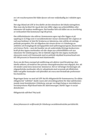 en i ett vouchersystem blir både dyrare och mer miljöskadlig än i välskött egen
regi.

Det sägs ibland att LOV är bra därför att det stimulerar det lokala näringslivet.
Men man ska ha klart för sig att det inte tillför några nya arbetstillfällen eller
inkomster till stadens medborgare. Det handlar helt och hållet om en överföring
av verksamhet från kommunal regi till privat.

Om välfärdstjänster ska utföras i kommunens egen regi eller läggas ut på
uppdrag är en fråga som vi socialdemokrater menar uteslutande bör avgöras av
vad man bedömer är bäst för brukarna av tjänsterna, inte utifrån ett närings-
politiskt perspektiv. För att tillgodose det senare driver vi i Göteborgs en
ambitiös och framgångsrik näringspolitik med nyföretagarprogram, klusterstöd
och Science Parks – men det handlar om att understödja företags konkurrens-
kraft på den öppna marknaden och där skapa nya arbetstillfällen och nya
inkomster för Göteborgarna. Det är faktiskt något för den öppna marknads-
ekonomin osunt och främmande med en politiskt skyddad kvasimarknad som
till 100 procent är finansierad med skattemedel.

Även om det finns exempel på småföretag och aktörer med förankring i den
ideella sektorn, så tenderar den privata omsorgsbranschen mot oligopol, dvs. att
ett mindre antal stora koncerner dominerar. Det är väl belagt i forskningen att
oligopolistiska marknader ofta är suboptimala med avseende på effektivitet,
både vad gäller kostnader och lyhördhet att svara mot förändrade preferenser
hos kunderna.

Regeringen hotar nu med att LOV ska bli obligatorisk för kommunerna. En sådan
obligatorisk ”valfrihet” skulle rasera det utvecklingsarbete för ökat självbestäm-
mande inom hemtjänsten i Göteborg, som ger oss högst betyg av storstäderna i
Socialstyrelsens Nöjd-Kund-Index för äldreomsorgen. Därför säger vi social-
demokrater:

Obligatorisk valfrihet? Nej tack!




Anna Johansson är ordförande för Göteborgs socialdemokratiska partidistrikt.




                                      9
 