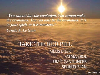 TAKE THE RED PILL
“You cannot buy the revolution. You cannot make
the revolution. You can only be the revolution. It is
in your spirit, or it is nowhere.”
Ursula K. Le Guin
MELİS DİLEK
FATMA EROL
ÜMİT CAN TUNCER
SELİN TUZLAN
 